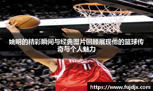 姚明的精彩瞬间与经典图片回顾展现他的篮球传奇与个人魅力