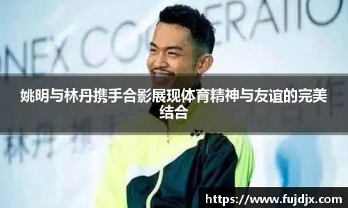 姚明与林丹携手合影展现体育精神与友谊的完美结合