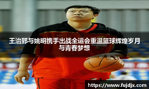 王治郅与姚明携手出战全运会重温篮球辉煌岁月与青春梦想