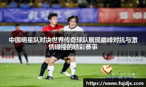 中国明星队对决世界传奇球队展现巅峰对抗与激情碰撞的精彩赛事
