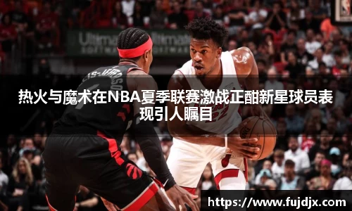 热火与魔术在NBA夏季联赛激战正酣新星球员表现引人瞩目